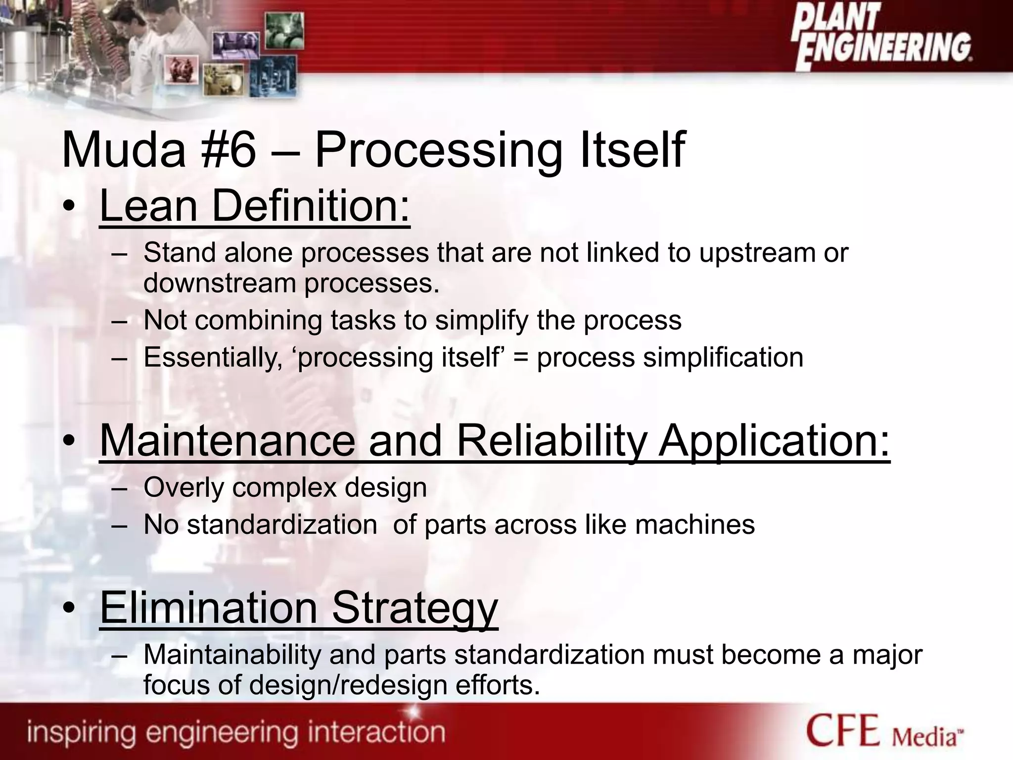 Muda #6 – Processing Itself
• Lean Definition:
– Stand alone processes that are not linked to upstream or
downstream processes.
– Not combining tasks to simplify the process
– Essentially, „processing itself‟ = process simplification
• Maintenance and Reliability Application:
– Overly complex design
– No standardization of parts across like machines
• Elimination Strategy
– Maintainability and parts standardization must become a major
focus of design/redesign efforts.
 