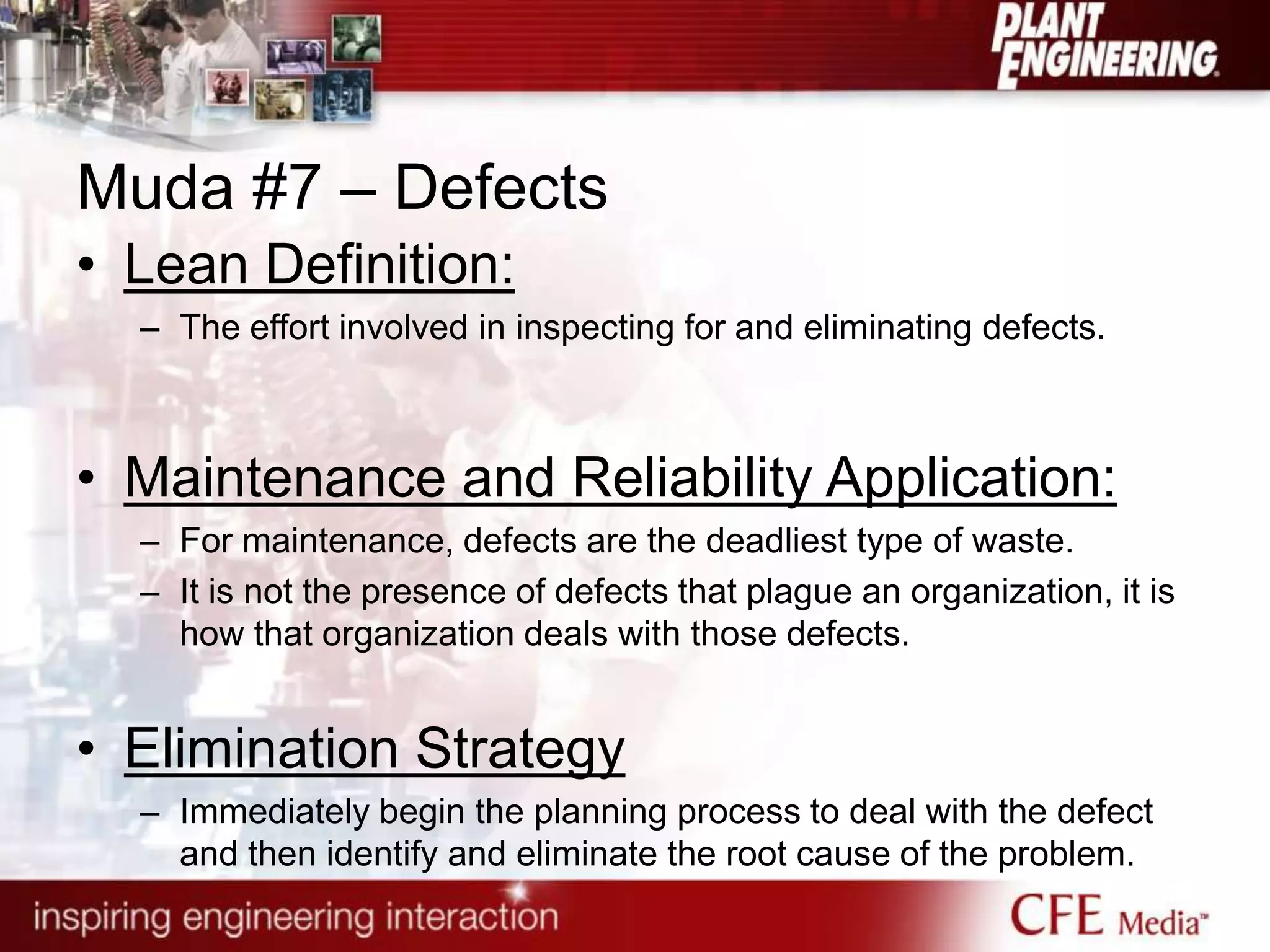 Muda #7 – Defects
• Lean Definition:
– The effort involved in inspecting for and eliminating defects.
• Maintenance and Reliability Application:
– For maintenance, defects are the deadliest type of waste.
– It is not the presence of defects that plague an organization, it is
how that organization deals with those defects.
• Elimination Strategy
– Immediately begin the planning process to deal with the defect
and then identify and eliminate the root cause of the problem.
 