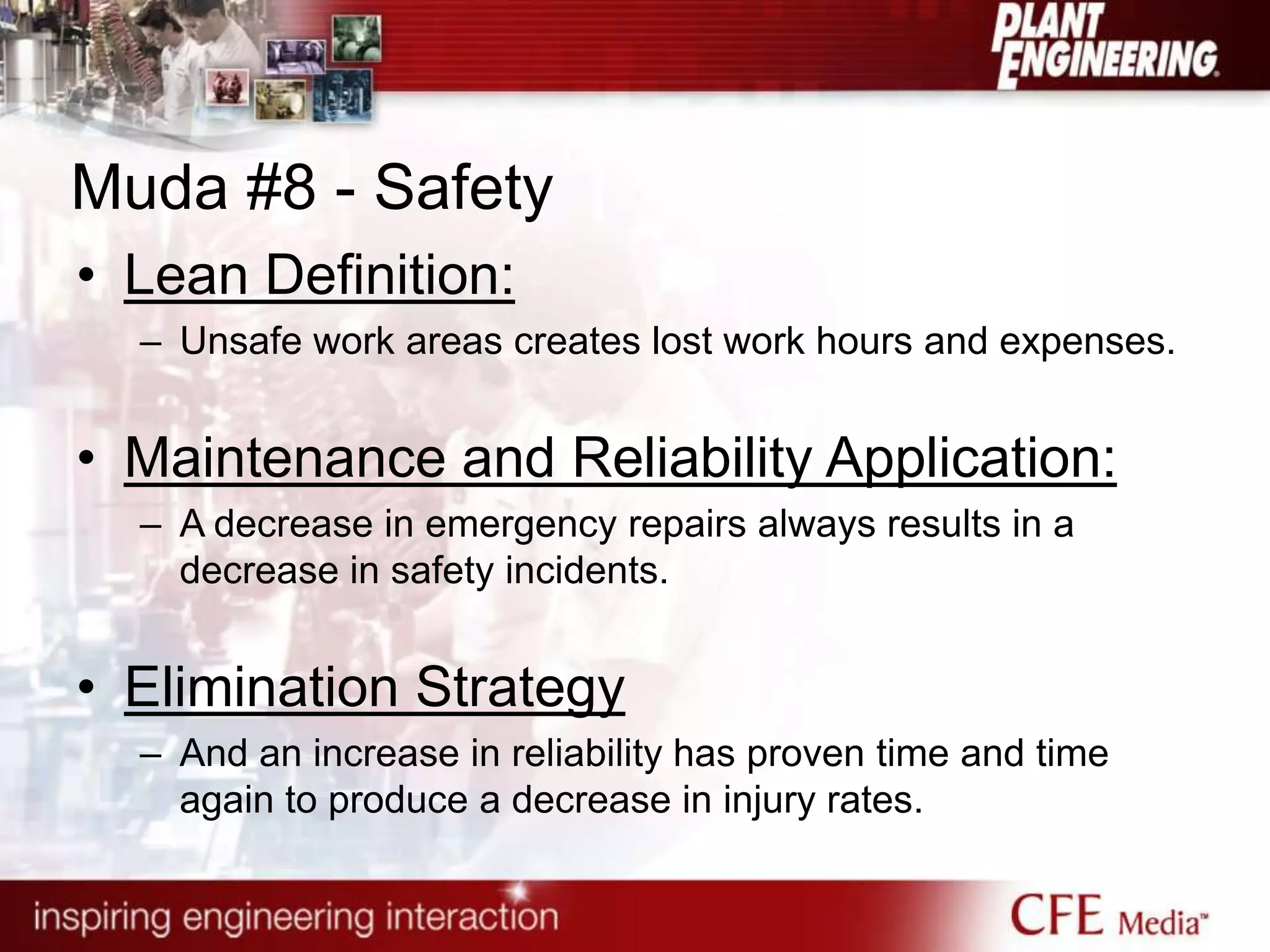 Muda #8 - Safety
• Lean Definition:
– Unsafe work areas creates lost work hours and expenses.
• Maintenance and Reliability Application:
– A decrease in emergency repairs always results in a
decrease in safety incidents.
• Elimination Strategy
– And an increase in reliability has proven time and time
again to produce a decrease in injury rates.
 