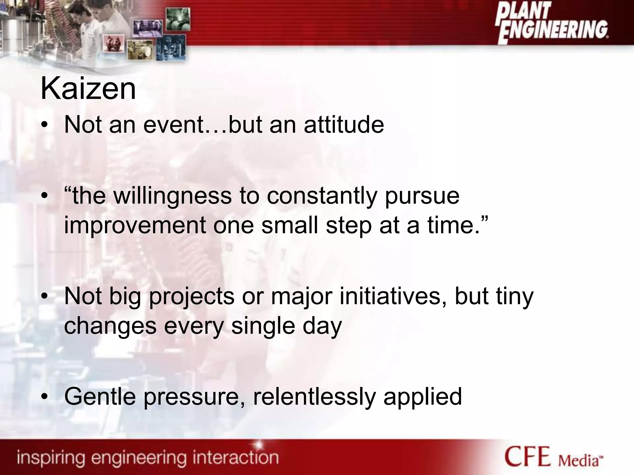 Kaizen
• Not an event…but an attitude
• “the willingness to constantly pursue
improvement one small step at a time.”
• Not big projects or major initiatives, but tiny
changes every single day
• Gentle pressure, relentlessly applied
 