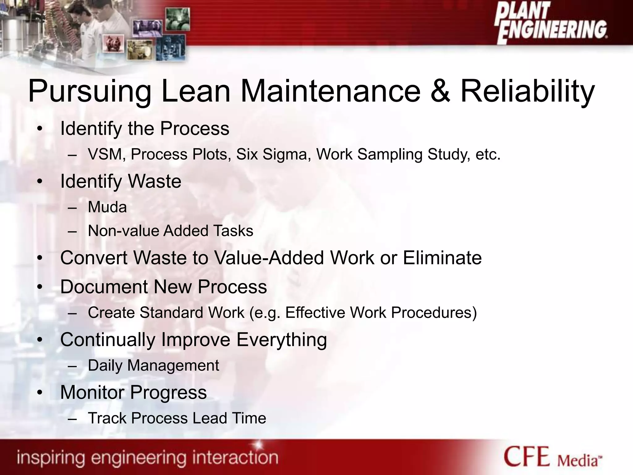 Pursuing Lean Maintenance & Reliability
• Identify the Process
– VSM, Process Plots, Six Sigma, Work Sampling Study, etc.
• Identify Waste
– Muda
– Non-value Added Tasks
• Convert Waste to Value-Added Work or Eliminate
• Document New Process
– Create Standard Work (e.g. Effective Work Procedures)
• Continually Improve Everything
– Daily Management
• Monitor Progress
– Track Process Lead Time
 