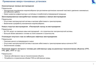 2
Низконапорные газовые месторождения
Предпосылки:
− Эксплуатация экономически нецелесообразна при достижении критических значений пластового давления и минимально
рентабельного дебита;
− Имеют развитую инфраструктуру и устойчивых потребителей углеводородной продукции.
Законсервированные малодебитные газовые скважины и малые месторождения
Предпосылки:
− Отсутствие газотранспортной системы и высокая себестоимость транспортировки;
− Вовлечение в разработку экономически нецелесообразно.
Новые открытые месторождения. «Пионерный» выход на месторождения
Предпосылки:
− До 70% затрат на освоение новых месторождений – это строительство газотранспортной системы;
− Большой объём завозимого топлива на этапе освоения и строительства.
Утилизация попутного газа на небольших нефтяных месторождениях
Предпосылки:
− Сжигание ценного углеводородного сырья;
− Отсутствие газотранспортной системы и высокая себестоимость транспортировки малых количеств ПНГ;
− Экологические штрафы.
Получение жидкого моторного топлива для собственных нужд на различных технологических объектах (ГРП,
ГРС, ДКС, УПТГ и т.д.)
Предпосылки :
− Наличие собственного газа на технологическом объекте;
− Потребность в ограниченном объёме ГСМ на собственные нужды.
Применение микро-тоннажных установок
 