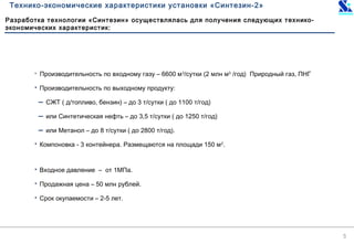 5
Технико-экономические характеристики установки «Синтезин-2»
 Производительность по входному газу – 6600 м3
/сутки (2 млн м3
/год) Природный газ, ПНГ
 Производительность по выходному продукту:
− СЖТ ( д/топливо, бензин) – до 3 т/сутки ( до 1100 т/год)
− или Синтетическая нефть – до 3,5 т/сутки ( до 1250 т/год)
− или Метанол – до 8 т/сутки ( до 2800 т/год).
 Компоновка - 3 контейнера. Размещаются на площади 150 м2
.
 Входное давление – от 1МПа.
 Продажная цена – 50 млн рублей.
 Срок окупаемости – 2-5 лет.
Разработка технологии «Синтезин» осуществлялась для получения следующих технико-
экономических характеристик:
 