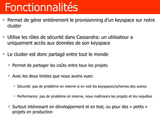 Fonctionnalités
Permet de gérer entièrement le provisionning d’un keyspace sur notre
cluster
Utilise les rôles de sécurité dans Cassandra: un utilisateur a
uniquement accès aux données de son keyspace
Le cluster est donc partagé entre tout le monde
Permet de partager les coûts entre tous les projets
Avec les deux limites que nous avons vues:
Sécurité: pas de problème en interne si on voit les keyspaces/schemas des autres
Performance: pas de problème en interne, nous maîtrisons les projets et les requêtes
Surtout intéressant en développement et en test, ou pour des « petits »
projets en production
 