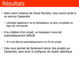 Résultats
Dans notre instance de Cloud Foundry, nous avons accès à
un service Cassandra
Utilisable également via la Marketplace, et donc scriptable en
ligne de commande
A la création d’un projet, un keyspace nous est
automatiquement affecté
Et il est détruit automatiquement à la fin du projet
Cela nous permet de facilement lancer des projets sur
Cassandra, sans avoir à configurer de cluster spécifique
 