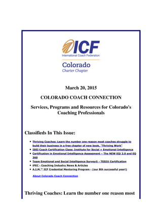 March 20, 2015
COLORADO COACH CONNECTION
Services, Programs and Resources for Colorado's
Coaching Professionals
Classifieds In This Issue:
Thriving Coaches: Learn the number one reason most coaches struggle to
build their business in a free chapter of new book, "Thriving Work"
ISEI Coach Certification Class: Institute for Social + Emotional Intelligence
Certification in Emotional Intelligence Assessment – The NEW EQi 2.0 and EQ
360
Team Emotional and Social Intelligence Survey® - TESI® Certification
iPEC - Coaching Industry News & Articles
A.I.M.™ ICF Credential Mentoring Program - (our 8th successful year!)
About Colorado Coach Connection
Thriving Coaches: Learn the number one reason most
 