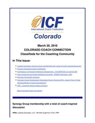 March 20, 2016
COLORADO COACH CONNECTION
Classifieds for the Coaching Community
In This Issue:
Leading Synergies: Synergy Group membership with a twist of coach-inspired discussion
Critically-Acclaimed Coach Certification
Certification in Emotional Intelligence Assessment – The NEW EQi 2.0 and EQ 360
Team Emotional and Social Intelligence Survey® - TESI® Certification <360
Pearman Personality Inventory
Colorado Career Development Association Spring Training 2016 - Career Flow: A Hope
Centered Model of Career Development
iPEC - Coaching Industry News & Articles
About Colorado Coach Connection
Synergy Group membership with a twist of coach-inspired
discussion
WHO: Leading Synergies, LLC - Michelle Sugerman, PCC, PMP
 