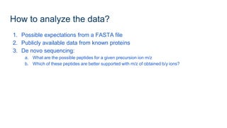 How to analyze the data?
1. Possible expectations from a FASTA file
2. Publicly available data from known proteins
3. De novo sequencing:
a. What are the possible peptides for a given precursion ion m/z
b. Which of these peptides are better supported with m/z of obtained b/y ions?
 