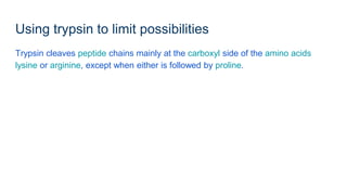 Using trypsin to limit possibilities
Trypsin cleaves peptide chains mainly at the carboxyl side of the amino acids
lysine or arginine, except when either is followed by proline.
 