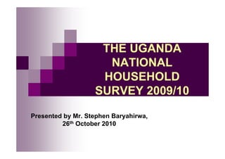 THE UGANDA
NATIONAL
HOUSEHOLD
SURVEY 2009/10
Presented by Mr. Stephen Baryahirwa,
26th October 2010
 