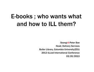 E-books ; who wants what
  and how to ILL them?

                              Seang-ill Peter Bae
                          Head, Delivery Services
         Butler Library, Columbia University(ZCU)
           2013 ILLiad International Conference
                                    03/20/2013
 