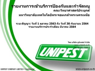 รายงานการเข้าบริการป
้ องกันและกาจัดหนู
คณะวิทยาศาสตร์ประยุกต์
มหาวิทยาลัยเทคโนโลยีพระจอมเกล้าพระนครเหนือ
ระยะสัญญา: วันที่ 1 ตุลาคม 2563 ถึง วันที่ 30 กันยายน 2564
รายงานบริการประจาเดือน มีนาคม 2564
โดย บริษัท ยูนิเพสท์ จากัด
www.unipest.co.th
Tel. 02-951-7690-2
 