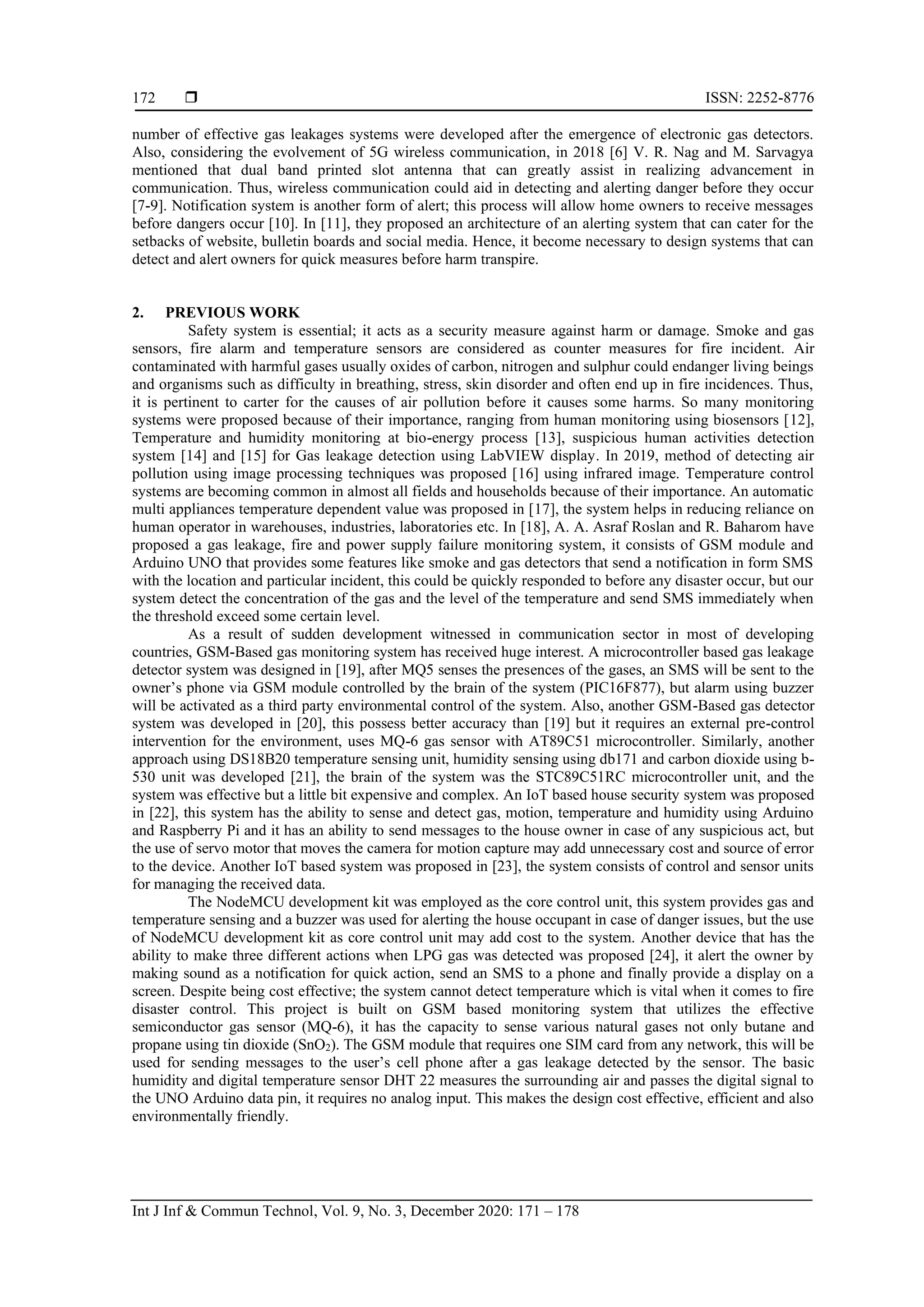  ISSN: 2252-8776
Int J Inf & Commun Technol, Vol. 9, No. 3, December 2020: 171 – 178
172
number of effective gas leakages systems were developed after the emergence of electronic gas detectors.
Also, considering the evolvement of 5G wireless communication, in 2018 [6] V. R. Nag and M. Sarvagya
mentioned that dual band printed slot antenna that can greatly assist in realizing advancement in
communication. Thus, wireless communication could aid in detecting and alerting danger before they occur
[7-9]. Notification system is another form of alert; this process will allow home owners to receive messages
before dangers occur [10]. In [11], they proposed an architecture of an alerting system that can cater for the
setbacks of website, bulletin boards and social media. Hence, it become necessary to design systems that can
detect and alert owners for quick measures before harm transpire.
2. PREVIOUS WORK
Safety system is essential; it acts as a security measure against harm or damage. Smoke and gas
sensors, fire alarm and temperature sensors are considered as counter measures for fire incident. Air
contaminated with harmful gases usually oxides of carbon, nitrogen and sulphur could endanger living beings
and organisms such as difficulty in breathing, stress, skin disorder and often end up in fire incidences. Thus,
it is pertinent to carter for the causes of air pollution before it causes some harms. So many monitoring
systems were proposed because of their importance, ranging from human monitoring using biosensors [12],
Temperature and humidity monitoring at bio-energy process [13], suspicious human activities detection
system [14] and [15] for Gas leakage detection using LabVIEW display. In 2019, method of detecting air
pollution using image processing techniques was proposed [16] using infrared image. Temperature control
systems are becoming common in almost all fields and households because of their importance. An automatic
multi appliances temperature dependent value was proposed in [17], the system helps in reducing reliance on
human operator in warehouses, industries, laboratories etc. In [18], A. A. Asraf Roslan and R. Baharom have
proposed a gas leakage, fire and power supply failure monitoring system, it consists of GSM module and
Arduino UNO that provides some features like smoke and gas detectors that send a notification in form SMS
with the location and particular incident, this could be quickly responded to before any disaster occur, but our
system detect the concentration of the gas and the level of the temperature and send SMS immediately when
the threshold exceed some certain level.
As a result of sudden development witnessed in communication sector in most of developing
countries, GSM-Based gas monitoring system has received huge interest. A microcontroller based gas leakage
detector system was designed in [19], after MQ5 senses the presences of the gases, an SMS will be sent to the
owner’s phone via GSM module controlled by the brain of the system (PIC16F877), but alarm using buzzer
will be activated as a third party environmental control of the system. Also, another GSM-Based gas detector
system was developed in [20], this possess better accuracy than [19] but it requires an external pre-control
intervention for the environment, uses MQ-6 gas sensor with AT89C51 microcontroller. Similarly, another
approach using DS18B20 temperature sensing unit, humidity sensing using db171 and carbon dioxide using b-
530 unit was developed [21], the brain of the system was the STC89C51RC microcontroller unit, and the
system was effective but a little bit expensive and complex. An IoT based house security system was proposed
in [22], this system has the ability to sense and detect gas, motion, temperature and humidity using Arduino
and Raspberry Pi and it has an ability to send messages to the house owner in case of any suspicious act, but
the use of servo motor that moves the camera for motion capture may add unnecessary cost and source of error
to the device. Another IoT based system was proposed in [23], the system consists of control and sensor units
for managing the received data.
The NodeMCU development kit was employed as the core control unit, this system provides gas and
temperature sensing and a buzzer was used for alerting the house occupant in case of danger issues, but the use
of NodeMCU development kit as core control unit may add cost to the system. Another device that has the
ability to make three different actions when LPG gas was detected was proposed [24], it alert the owner by
making sound as a notification for quick action, send an SMS to a phone and finally provide a display on a
screen. Despite being cost effective; the system cannot detect temperature which is vital when it comes to fire
disaster control. This project is built on GSM based monitoring system that utilizes the effective
semiconductor gas sensor (MQ-6), it has the capacity to sense various natural gases not only butane and
propane using tin dioxide (SnO2). The GSM module that requires one SIM card from any network, this will be
used for sending messages to the user’s cell phone after a gas leakage detected by the sensor. The basic
humidity and digital temperature sensor DHT 22 measures the surrounding air and passes the digital signal to
the UNO Arduino data pin, it requires no analog input. This makes the design cost effective, efficient and also
environmentally friendly.
 