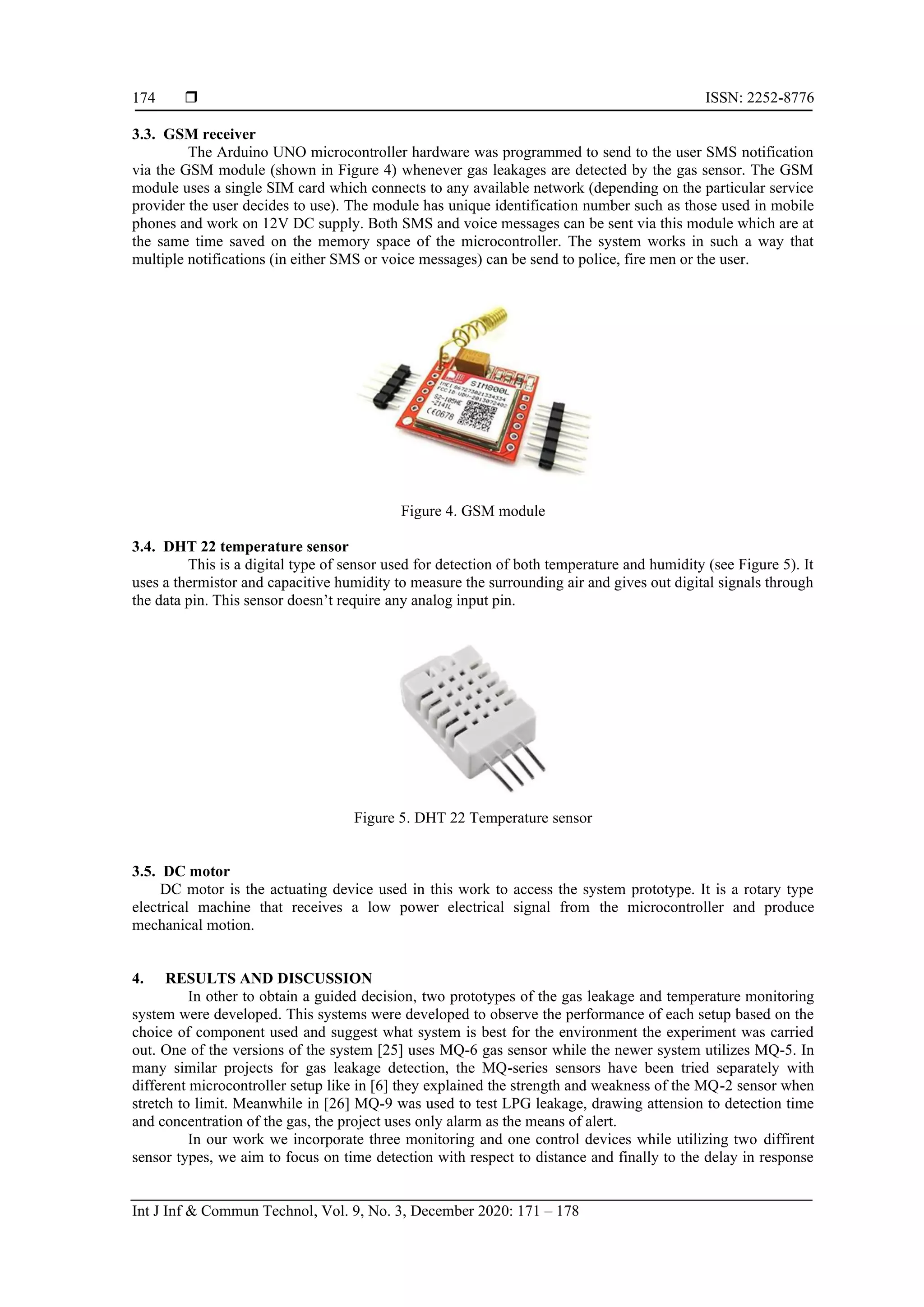  ISSN: 2252-8776
Int J Inf & Commun Technol, Vol. 9, No. 3, December 2020: 171 – 178
174
3.3. GSM receiver
The Arduino UNO microcontroller hardware was programmed to send to the user SMS notification
via the GSM module (shown in Figure 4) whenever gas leakages are detected by the gas sensor. The GSM
module uses a single SIM card which connects to any available network (depending on the particular service
provider the user decides to use). The module has unique identification number such as those used in mobile
phones and work on 12V DC supply. Both SMS and voice messages can be sent via this module which are at
the same time saved on the memory space of the microcontroller. The system works in such a way that
multiple notifications (in either SMS or voice messages) can be send to police, fire men or the user.
Figure 4. GSM module
3.4. DHT 22 temperature sensor
This is a digital type of sensor used for detection of both temperature and humidity (see Figure 5). It
uses a thermistor and capacitive humidity to measure the surrounding air and gives out digital signals through
the data pin. This sensor doesn’t require any analog input pin.
Figure 5. DHT 22 Temperature sensor
3.5. DC motor
DC motor is the actuating device used in this work to access the system prototype. It is a rotary type
electrical machine that receives a low power electrical signal from the microcontroller and produce
mechanical motion.
4. RESULTS AND DISCUSSION
In other to obtain a guided decision, two prototypes of the gas leakage and temperature monitoring
system were developed. This systems were developed to observe the performance of each setup based on the
choice of component used and suggest what system is best for the environment the experiment was carried
out. One of the versions of the system [25] uses MQ-6 gas sensor while the newer system utilizes MQ-5. In
many similar projects for gas leakage detection, the MQ-series sensors have been tried separately with
different microcontroller setup like in [6] they explained the strength and weakness of the MQ-2 sensor when
stretch to limit. Meanwhile in [26] MQ-9 was used to test LPG leakage, drawing attension to detection time
and concentration of the gas, the project uses only alarm as the means of alert.
In our work we incorporate three monitoring and one control devices while utilizing two diffirent
sensor types, we aim to focus on time detection with respect to distance and finally to the delay in response
 