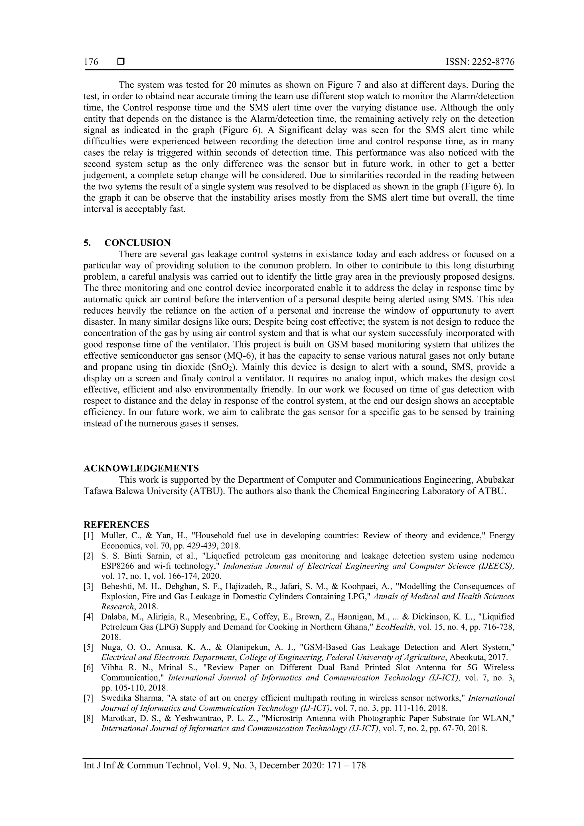  ISSN: 2252-8776
Int J Inf & Commun Technol, Vol. 9, No. 3, December 2020: 171 – 178
176
The system was tested for 20 minutes as shown on Figure 7 and also at different days. During the
test, in order to obtaind near accurate timing the team use different stop watch to monitor the Alarm/detection
time, the Control response time and the SMS alert time over the varying distance use. Although the only
entity that depends on the distance is the Alarm/detection time, the remaining actively rely on the detection
signal as indicated in the graph (Figure 6). A Significant delay was seen for the SMS alert time while
difficulties were experienced between recording the detection time and control response time, as in many
cases the relay is triggered within seconds of detection time. This performance was also noticed with the
second system setup as the only difference was the sensor but in future work, in other to get a better
judgement, a complete setup change will be considered. Due to similarities recorded in the reading between
the two sytems the result of a single system was resolved to be displaced as shown in the graph (Figure 6). In
the graph it can be observe that the instability arises mostly from the SMS alert time but overall, the time
interval is acceptably fast.
5. CONCLUSION
There are several gas leakage control systems in existance today and each address or focused on a
particular way of providing solution to the common problem. In other to contribute to this long disturbing
problem, a careful analysis was carried out to identify the little gray area in the previously proposed designs.
The three monitoring and one control device incorporated enable it to address the delay in response time by
automatic quick air control before the intervention of a personal despite being alerted using SMS. This idea
reduces heavily the reliance on the action of a personal and increase the window of oppurtunuty to avert
disaster. In many similar designs like ours; Despite being cost effective; the system is not design to reduce the
concentration of the gas by using air control system and that is what our system successfuly incorporated with
good response time of the ventilator. This project is built on GSM based monitoring system that utilizes the
effective semiconductor gas sensor (MQ-6), it has the capacity to sense various natural gases not only butane
and propane using tin dioxide (SnO2). Mainly this device is design to alert with a sound, SMS, provide a
display on a screen and finaly control a ventilator. It requires no analog input, which makes the design cost
effective, efficient and also environmentally friendly. In our work we focused on time of gas detection with
respect to distance and the delay in response of the control system, at the end our design shows an acceptable
efficiency. In our future work, we aim to calibrate the gas sensor for a specific gas to be sensed by training
instead of the numerous gases it senses.
ACKNOWLEDGEMENTS
This work is supported by the Department of Computer and Communications Engineering, Abubakar
Tafawa Balewa University (ATBU). The authors also thank the Chemical Engineering Laboratory of ATBU.
REFERENCES
[1] Muller, C., & Yan, H., "Household fuel use in developing countries: Review of theory and evidence," Energy
Economics, vol. 70, pp. 429-439, 2018.
[2] S. S. Binti Sarnin, et al., "Liquefied petroleum gas monitoring and leakage detection system using nodemcu
ESP8266 and wi-fi technology," Indonesian Journal of Electrical Engineering and Computer Science (IJEECS),
vol. 17, no. 1, vol. 166-174, 2020.
[3] Beheshti, M. H., Dehghan, S. F., Hajizadeh, R., Jafari, S. M., & Koohpaei, A., "Modelling the Consequences of
Explosion, Fire and Gas Leakage in Domestic Cylinders Containing LPG," Annals of Medical and Health Sciences
Research, 2018.
[4] Dalaba, M., Alirigia, R., Mesenbring, E., Coffey, E., Brown, Z., Hannigan, M., ... & Dickinson, K. L., "Liquified
Petroleum Gas (LPG) Supply and Demand for Cooking in Northern Ghana," EcoHealth, vol. 15, no. 4, pp. 716-728,
2018.
[5] Nuga, O. O., Amusa, K. A., & Olanipekun, A. J., "GSM-Based Gas Leakage Detection and Alert System,"
Electrical and Electronic Department, College of Engineering, Federal University of Agriculture, Abeokuta, 2017.
[6] Vibha R. N., Mrinal S., "Review Paper on Different Dual Band Printed Slot Antenna for 5G Wireless
Communication," International Journal of Informatics and Communication Technology (IJ-ICT), vol. 7, no. 3,
pp. 105-110, 2018.
[7] Swedika Sharma, "A state of art on energy efficient multipath routing in wireless sensor networks," International
Journal of Informatics and Communication Technology (IJ-ICT), vol. 7, no. 3, pp. 111-116, 2018.
[8] Marotkar, D. S., & Yeshwantrao, P. L. Z., "Microstrip Antenna with Photographic Paper Substrate for WLAN,"
International Journal of Informatics and Communication Technology (IJ-ICT), vol. 7, no. 2, pp. 67-70, 2018.
 