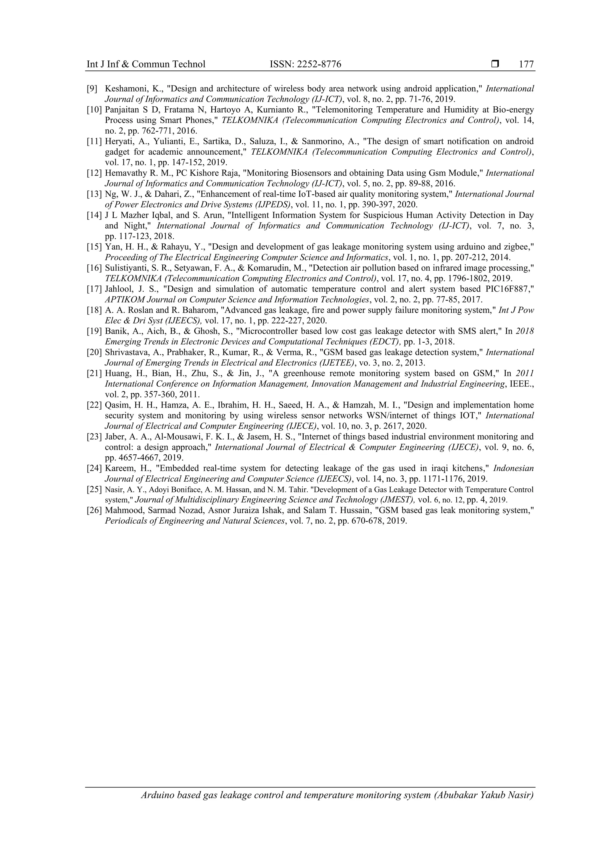 Int J Inf & Commun Technol ISSN: 2252-8776 
Arduino based gas leakage control and temperature monitoring system (Abubakar Yakub Nasir)
177
[9] Keshamoni, K., "Design and architecture of wireless body area network using android application," International
Journal of Informatics and Communication Technology (IJ-ICT), vol. 8, no. 2, pp. 71-76, 2019.
[10] Panjaitan S D, Fratama N, Hartoyo A, Kurnianto R., "Telemonitoring Temperature and Humidity at Bio-energy
Process using Smart Phones," TELKOMNIKA (Telecommunication Computing Electronics and Control), vol. 14,
no. 2, pp. 762-771, 2016.
[11] Heryati, A., Yulianti, E., Sartika, D., Saluza, I., & Sanmorino, A., "The design of smart notification on android
gadget for academic announcement," TELKOMNIKA (Telecommunication Computing Electronics and Control),
vol. 17, no. 1, pp. 147-152, 2019.
[12] Hemavathy R. M., PC Kishore Raja, "Monitoring Biosensors and obtaining Data using Gsm Module," International
Journal of Informatics and Communication Technology (IJ-ICT), vol. 5, no. 2, pp. 89-88, 2016.
[13] Ng, W. J., & Dahari, Z., "Enhancement of real-time IoT-based air quality monitoring system," International Journal
of Power Electronics and Drive Systems (IJPEDS), vol. 11, no. 1, pp. 390-397, 2020.
[14] J L Mazher Iqbal, and S. Arun, "Intelligent Information System for Suspicious Human Activity Detection in Day
and Night," International Journal of Informatics and Communication Technology (IJ-ICT), vol. 7, no. 3,
pp. 117-123, 2018.
[15] Yan, H. H., & Rahayu, Y., "Design and development of gas leakage monitoring system using arduino and zigbee,"
Proceeding of The Electrical Engineering Computer Science and Informatics, vol. 1, no. 1, pp. 207-212, 2014.
[16] Sulistiyanti, S. R., Setyawan, F. A., & Komarudin, M., "Detection air pollution based on infrared image processing,"
TELKOMNIKA (Telecommunication Computing Electronics and Control), vol. 17, no. 4, pp. 1796-1802, 2019.
[17] Jahlool, J. S., "Design and simulation of automatic temperature control and alert system based PIC16F887,"
APTIKOM Journal on Computer Science and Information Technologies, vol. 2, no. 2, pp. 77-85, 2017.
[18] A. A. Roslan and R. Baharom, "Advanced gas leakage, fire and power supply failure monitoring system," Int J Pow
Elec & Dri Syst (IJEECS), vol. 17, no. 1, pp. 222-227, 2020.
[19] Banik, A., Aich, B., & Ghosh, S., "Microcontroller based low cost gas leakage detector with SMS alert," In 2018
Emerging Trends in Electronic Devices and Computational Techniques (EDCT), pp. 1-3, 2018.
[20] Shrivastava, A., Prabhaker, R., Kumar, R., & Verma, R., "GSM based gas leakage detection system," International
Journal of Emerging Trends in Electrical and Electronics (IJETEE), vo. 3, no. 2, 2013.
[21] Huang, H., Bian, H., Zhu, S., & Jin, J., "A greenhouse remote monitoring system based on GSM," In 2011
International Conference on Information Management, Innovation Management and Industrial Engineering, IEEE.,
vol. 2, pp. 357-360, 2011.
[22] Qasim, H. H., Hamza, A. E., Ibrahim, H. H., Saeed, H. A., & Hamzah, M. I., "Design and implementation home
security system and monitoring by using wireless sensor networks WSN/internet of things IOT," International
Journal of Electrical and Computer Engineering (IJECE), vol. 10, no. 3, p. 2617, 2020.
[23] Jaber, A. A., Al-Mousawi, F. K. I., & Jasem, H. S., "Internet of things based industrial environment monitoring and
control: a design approach," International Journal of Electrical & Computer Engineering (IJECE), vol. 9, no. 6,
pp. 4657-4667, 2019.
[24] Kareem, H., "Embedded real-time system for detecting leakage of the gas used in iraqi kitchens," Indonesian
Journal of Electrical Engineering and Computer Science (IJEECS), vol. 14, no. 3, pp. 1171-1176, 2019.
[25] Nasir, A. Y., Adoyi Boniface, A. M. Hassan, and N. M. Tahir. "Development of a Gas Leakage Detector with Temperature Control
system," Journal of Multidisciplinary Engineering Science and Technology (JMEST), vol. 6, no. 12, pp. 4, 2019.
[26] Mahmood, Sarmad Nozad, Asnor Juraiza Ishak, and Salam T. Hussain, "GSM based gas leak monitoring system,"
Periodicals of Engineering and Natural Sciences, vol. 7, no. 2, pp. 670-678, 2019.
 