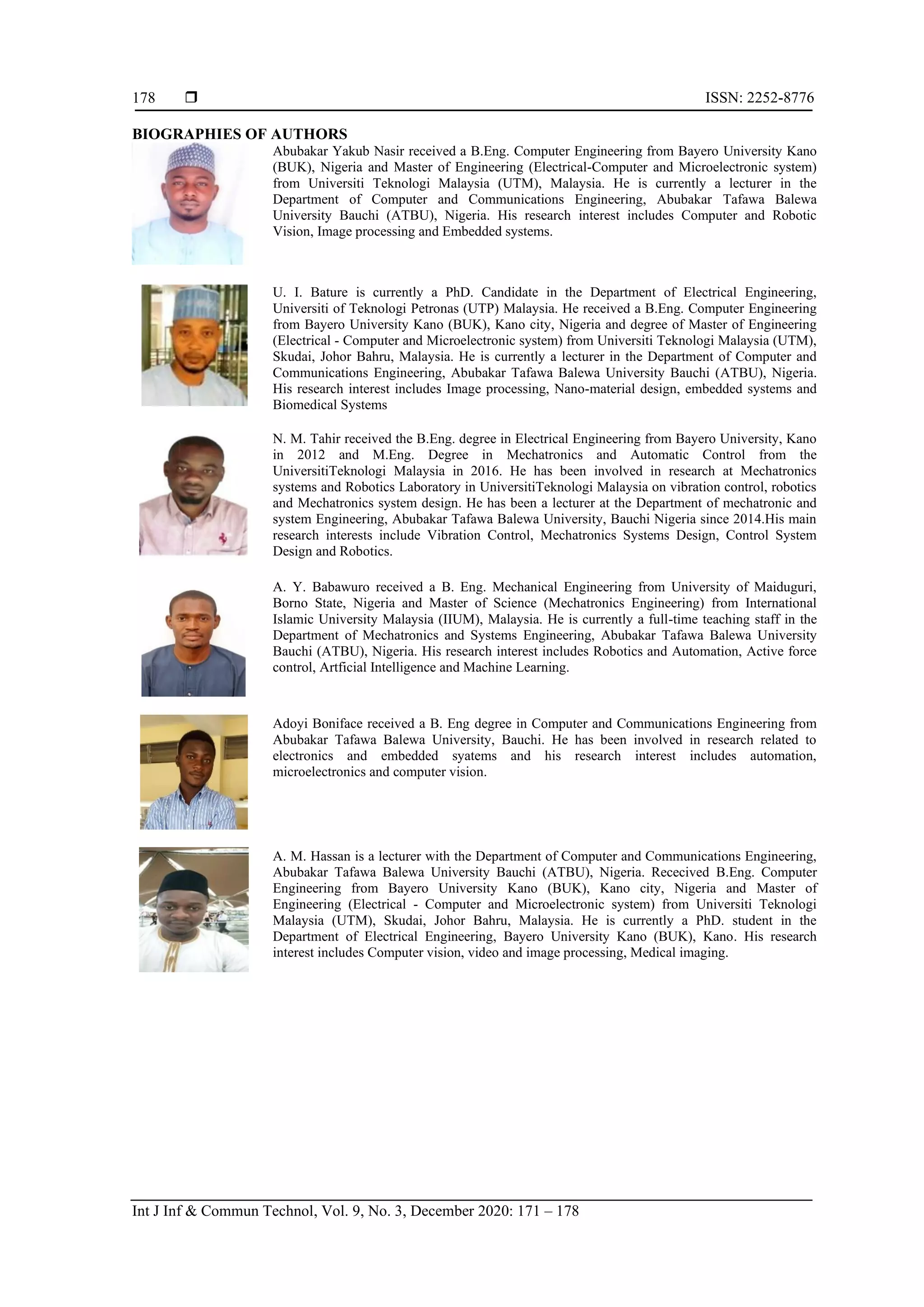  ISSN: 2252-8776
Int J Inf & Commun Technol, Vol. 9, No. 3, December 2020: 171 – 178
178
BIOGRAPHIES OF AUTHORS
Abubakar Yakub Nasir received a B.Eng. Computer Engineering from Bayero University Kano
(BUK), Nigeria and Master of Engineering (Electrical-Computer and Microelectronic system)
from Universiti Teknologi Malaysia (UTM), Malaysia. He is currently a lecturer in the
Department of Computer and Communications Engineering, Abubakar Tafawa Balewa
University Bauchi (ATBU), Nigeria. His research interest includes Computer and Robotic
Vision, Image processing and Embedded systems.
U. I. Bature is currently a PhD. Candidate in the Department of Electrical Engineering,
Universiti of Teknologi Petronas (UTP) Malaysia. He received a B.Eng. Computer Engineering
from Bayero University Kano (BUK), Kano city, Nigeria and degree of Master of Engineering
(Electrical - Computer and Microelectronic system) from Universiti Teknologi Malaysia (UTM),
Skudai, Johor Bahru, Malaysia. He is currently a lecturer in the Department of Computer and
Communications Engineering, Abubakar Tafawa Balewa University Bauchi (ATBU), Nigeria.
His research interest includes Image processing, Nano-material design, embedded systems and
Biomedical Systems
N. M. Tahir received the B.Eng. degree in Electrical Engineering from Bayero University, Kano
in 2012 and M.Eng. Degree in Mechatronics and Automatic Control from the
UniversitiTeknologi Malaysia in 2016. He has been involved in research at Mechatronics
systems and Robotics Laboratory in UniversitiTeknologi Malaysia on vibration control, robotics
and Mechatronics system design. He has been a lecturer at the Department of mechatronic and
system Engineering, Abubakar Tafawa Balewa University, Bauchi Nigeria since 2014.His main
research interests include Vibration Control, Mechatronics Systems Design, Control System
Design and Robotics.
A. Y. Babawuro received a B. Eng. Mechanical Engineering from University of Maiduguri,
Borno State, Nigeria and Master of Science (Mechatronics Engineering) from International
Islamic University Malaysia (IIUM), Malaysia. He is currently a full-time teaching staff in the
Department of Mechatronics and Systems Engineering, Abubakar Tafawa Balewa University
Bauchi (ATBU), Nigeria. His research interest includes Robotics and Automation, Active force
control, Artficial Intelligence and Machine Learning.
Adoyi Boniface received a B. Eng degree in Computer and Communications Engineering from
Abubakar Tafawa Balewa University, Bauchi. He has been involved in research related to
electronics and embedded syatems and his research interest includes automation,
microelectronics and computer vision.
A. M. Hassan is a lecturer with the Department of Computer and Communications Engineering,
Abubakar Tafawa Balewa University Bauchi (ATBU), Nigeria. Rececived B.Eng. Computer
Engineering from Bayero University Kano (BUK), Kano city, Nigeria and Master of
Engineering (Electrical - Computer and Microelectronic system) from Universiti Teknologi
Malaysia (UTM), Skudai, Johor Bahru, Malaysia. He is currently a PhD. student in the
Department of Electrical Engineering, Bayero University Kano (BUK), Kano. His research
interest includes Computer vision, video and image processing, Medical imaging.
 