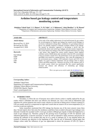 International Journal of Informatics and Communication Technology (IJ-ICT)
Vol.9, No.3, December 2020, pp. 171~178
ISSN: 2252-8776, DOI: 10.11591/ijict.v9i3.pp171-178  171
Journal homepage: http://ijict.iaescore.com
Arduino based gas leakage control and temperature
monitoring system
Abubakar Yakub Nasir1
, U. I. Bature2
, N. M. Tahir3
, A. Y. Babawuro4
, Adoyi Boniface5
A. M. Hassan6
1,2,5,6
Department of Computer and Communications Engineering, Abubakar Tafawa Balewa University, Nigeria
3,4
Department of Mechatronics and systems Engineering, Abubakar Tafawa Balewa University, Nigeria
Article Info ABSTRACT
Article history:
Received Nov 12, 2019
Revised Jan 20, 2020
Accepted Feb 2, 2020
In the wake of the sudden replacement of wood and kerosene by gas cookers
for several purposes in Nigeria, gas leakage has caused several damages in
our homes, Laboratories among others. installation of a gas leakage detection
device was globally inspired to eliminate accidents related to gas leakage.
We present an alternative approach to developing a device that can
automatically detect and control gas leakages and also monitor temperature.
The system detects the leakage of the LPG (Liquefied Petroleum Gas) using
a gas sensor, then triggred the control system response which employs
ventilator system, Mobile phone alert and alarm when the LPG concentration
in the air exceeds a certain level. The performance of two gas sensors (MQ5
and MQ6) were tested for a guided decision. Also, when the temperature of
the environment poses a danger, LED (indicator), buzzer and LCD (16x2)
display was used to indicate temperature and gas leakage status in degree
Celsius and PPM respectively. Attension was given to the response time of
the control system, which was ascertained that this system significantly
increases the chances and efficiency of eliminating gas leakage
related accident.
Keywords:
Gas leakage
GSM
LCD
LPG
MQ
This is an open access article under the CC BY-SA license.
Corresponding Author:
Abubakar Yakub Nasir,
Department of Computer and Communications Engineering,
Abubakar Tafawa Balewa University,
P.M.B 0248, Bauchi, Nigeria.
Email: aynasir@gmail.com
1. INTRODUCTION
Nowadays, in Africa the use of kerosene stove and/or electric cooker is rapidly replaced by the gas
cooker which is abundant and more cost effective for domestic use. Gas is also used in laboratories and
industries for various purposes also used in some vehicles as a fuel due to hiking prices of diesel or petrol [1].
LPG are usually stored in a compressed air tight steel vessels that are meant to be at room temperature [2], or
even less to prevent explosion.
Some researchers mentioned that LPG leakage has become one of the most concern issues these
days. Several reports show that some fire incidences could have been avoided in the past if gas leakages were
detected. Consider the recorded world’s worst gas accident at Bhopal gas tragedy in India that happened as a
result of gas leakages [3]. Therefore, going by the growing level of patronage of LPG for domestic and
industrial applications, it become necessary to come up with an alternative safety measures and process for
catering the outbreak of fire accident that may be as a result of leakages [4]. It was detailed before the
creation of domestic gas detectors in the beginning of 90s, that the use of chemically infused paper that
changes colour under the influences of gas was appreciated to detect the presence of LPG [5]. Quite a
 