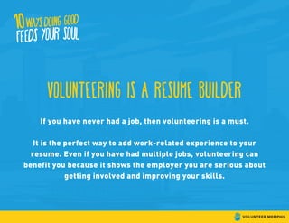 Volunteering is a resume builder
If you have never had a job, then volunteering is a must.
It is the perfect way to add work-related experience to your
resume. Even if you have had multiple jobs, volunteering can
benefit you because it shows the employer you are serious about
getting involved and improving your skills.
 