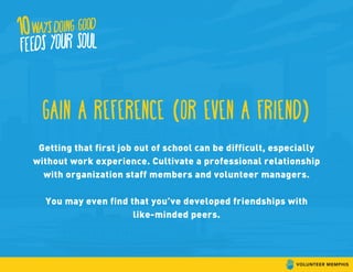 gain a reference (or even a friend)
Getting that first job out of school can be difficult, especially
without work experience. Cultivate a professional relationship
with organization staff members and volunteer managers.
You may even find that you’ve developed friendships with
like-minded peers.
 