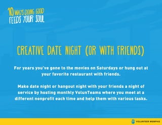 creative date night (or with friends)
For years you’ve gone to the movies on Saturdays or hung out at
your favorite restaurant with friends.
Make date night or hangout night with your friends a night of
service by hosting monthly VolunTeams where you meet at a
different nonprofit each time and help them with various tasks.
 