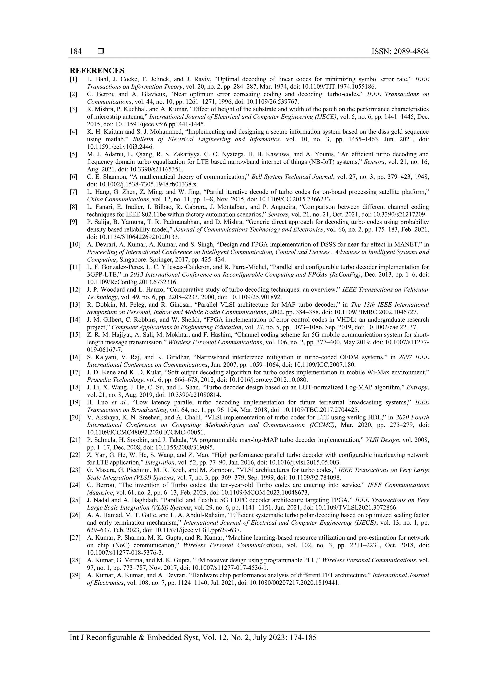  ISSN: 2089-4864 Int J Reconfigurable & Embedded Syst, Vol. 12, No. 2, July 2023: 174-185 184 REFERENCES [1] L. Bahl, J. Cocke, F. Jelinek, and J. Raviv, “Optimal decoding of linear codes for minimizing symbol error rate,” IEEE Transactions on Information Theory, vol. 20, no. 2, pp. 284–287, Mar. 1974, doi: 10.1109/TIT.1974.1055186. [2] C. Berrou and A. Glavieux, “Near optimum error correcting coding and decoding: turbo-codes,” IEEE Transactions on Communications, vol. 44, no. 10, pp. 1261–1271, 1996, doi: 10.1109/26.539767. [3] R. Mishra, P. Kuchhal, and A. Kumar, “Effect of height of the substrate and width of the patch on the performance characteristics of microstrip antenna,” International Journal of Electrical and Computer Engineering (IJECE), vol. 5, no. 6, pp. 1441–1445, Dec. 2015, doi: 10.11591/ijece.v5i6.pp1441-1445. [4] K. H. Kaittan and S. J. Mohammed, “Implementing and designing a secure information system based on the dsss gold sequence using matlab,” Bulletin of Electrical Engineering and Informatics, vol. 10, no. 3, pp. 1455–1463, Jun. 2021, doi: 10.11591/eei.v10i3.2446. [5] M. J. Adamu, L. Qiang, R. S. Zakariyya, C. O. Nyatega, H. B. Kawuwa, and A. Younis, “An efficient turbo decoding and frequency domain turbo equalization for LTE based narrowband internet of things (NB-IoT) systems,” Sensors, vol. 21, no. 16, Aug. 2021, doi: 10.3390/s21165351. [6] C. E. Shannon, “A mathematical theory of communication,” Bell System Technical Journal, vol. 27, no. 3, pp. 379–423, 1948, doi: 10.1002/j.1538-7305.1948.tb01338.x. [7] L. Hang, G. Zhen, Z. Ming, and W. Jing, “Partial iterative decode of turbo codes for on-board processing satellite platform,” China Communications, vol. 12, no. 11, pp. 1–8, Nov. 2015, doi: 10.1109/CC.2015.7366233. [8] L. Fanari, E. Iradier, I. Bilbao, R. Cabrera, J. Montalban, and P. Angueira, “Comparison between different channel coding techniques for IEEE 802.11be within factory automation scenarios,” Sensors, vol. 21, no. 21, Oct. 2021, doi: 10.3390/s21217209. [9] P. Salija, B. Yamuna, T. R. Padmanabhan, and D. Mishra, “Generic direct approach for decoding turbo codes using probability density based reliability model,” Journal of Communications Technology and Electronics, vol. 66, no. 2, pp. 175–183, Feb. 2021, doi: 10.1134/S1064226921020133. [10] A. Devrari, A. Kumar, A. Kumar, and S. Singh, “Design and FPGA implementation of DSSS for near-far effect in MANET,” in Proceeding of International Conference on Intelligent Communication, Control and Devices . Advances in Intelligent Systems and Computing, Singapore: Springer, 2017, pp. 425–434. [11] L. F. Gonzalez-Perez, L. C. Yllescas-Calderon, and R. Parra-Michel, “Parallel and configurable turbo decoder implementation for 3GPP-LTE,” in 2013 International Conference on Reconfigurable Computing and FPGAs (ReConFig), Dec. 2013, pp. 1–6, doi: 10.1109/ReConFig.2013.6732316. [12] J. P. Woodard and L. Hanzo, “Comparative study of turbo decoding techniques: an overview,” IEEE Transactions on Vehicular Technology, vol. 49, no. 6, pp. 2208–2233, 2000, doi: 10.1109/25.901892. [13] R. Dobkin, M. Peleg, and R. Ginosar, “Parallel VLSI architecture for MAP turbo decoder,” in The 13th IEEE International Symposium on Personal, Indoor and Mobile Radio Communications, 2002, pp. 384–388, doi: 10.1109/PIMRC.2002.1046727. [14] J. M. Gilbert, C. Robbins, and W. Sheikh, “FPGA implementation of error control codes in VHDL: an undergraduate research project,” Computer Applications in Engineering Education, vol. 27, no. 5, pp. 1073–1086, Sep. 2019, doi: 10.1002/cae.22137. [15] Z. R. M. Hajiyat, A. Sali, M. Mokhtar, and F. Hashim, “Channel coding scheme for 5G mobile communication system for short- length message transmission,” Wireless Personal Communications, vol. 106, no. 2, pp. 377–400, May 2019, doi: 10.1007/s11277- 019-06167-7. [16] S. Kalyani, V. Raj, and K. Giridhar, “Narrowband interference mitigation in turbo-coded OFDM systems,” in 2007 IEEE International Conference on Communications, Jun. 2007, pp. 1059–1064, doi: 10.1109/ICC.2007.180. [17] J. D. Kene and K. D. Kulat, “Soft output decoding algorithm for turbo codes implementation in mobile Wi-Max environment,” Procedia Technology, vol. 6, pp. 666–673, 2012, doi: 10.1016/j.protcy.2012.10.080. [18] J. Li, X. Wang, J. He, C. Su, and L. Shan, “Turbo decoder design based on an LUT-normalized Log-MAP algorithm,” Entropy, vol. 21, no. 8, Aug. 2019, doi: 10.3390/e21080814. [19] H. Luo et al., “Low latency parallel turbo decoding implementation for future terrestrial broadcasting systems,” IEEE Transactions on Broadcasting, vol. 64, no. 1, pp. 96–104, Mar. 2018, doi: 10.1109/TBC.2017.2704425. [20] V. Akshaya, K. N. Sreehari, and A. Chalil, “VLSI implementation of turbo coder for LTE using verilog HDL,” in 2020 Fourth International Conference on Computing Methodologies and Communication (ICCMC), Mar. 2020, pp. 275–279, doi: 10.1109/ICCMC48092.2020.ICCMC-00051. [21] P. Salmela, H. Sorokin, and J. Takala, “A programmable max-log-MAP turbo decoder implementation,” VLSI Design, vol. 2008, pp. 1–17, Dec. 2008, doi: 10.1155/2008/319095. [22] Z. Yan, G. He, W. He, S. Wang, and Z. Mao, “High performance parallel turbo decoder with configurable interleaving network for LTE application,” Integration, vol. 52, pp. 77–90, Jan. 2016, doi: 10.1016/j.vlsi.2015.05.003. [23] G. Masera, G. Piccinini, M. R. Roch, and M. Zamboni, “VLSI architectures for turbo codes,” IEEE Transactions on Very Large Scale Integration (VLSI) Systems, vol. 7, no. 3, pp. 369–379, Sep. 1999, doi: 10.1109/92.784098. [24] C. Berrou, “The invention of Turbo codes: the ten-year-old Turbo codes are entering into service,” IEEE Communications Magazine, vol. 61, no. 2, pp. 6–13, Feb. 2023, doi: 10.1109/MCOM.2023.10048673. [25] J. Nadal and A. Baghdadi, “Parallel and flexible 5G LDPC decoder architecture targeting FPGA,” IEEE Transactions on Very Large Scale Integration (VLSI) Systems, vol. 29, no. 6, pp. 1141–1151, Jun. 2021, doi: 10.1109/TVLSI.2021.3072866. [26] A. A. Hamad, M. T. Gatte, and L. A. Abdul-Rahaim, “Efficient systematic turbo polar decoding based on optimized scaling factor and early termination mechanism,” International Journal of Electrical and Computer Engineering (IJECE), vol. 13, no. 1, pp. 629–637, Feb. 2023, doi: 10.11591/ijece.v13i1.pp629-637. [27] A. Kumar, P. Sharma, M. K. Gupta, and R. Kumar, “Machine learning-based resource utilization and pre-estimation for network on chip (NoC) communication,” Wireless Personal Communications, vol. 102, no. 3, pp. 2211–2231, Oct. 2018, doi: 10.1007/s11277-018-5376-3. [28] A. Kumar, G. Verma, and M. K. Gupta, “FM receiver design using programmable PLL,” Wireless Personal Communications, vol. 97, no. 1, pp. 773–787, Nov. 2017, doi: 10.1007/s11277-017-4536-1. [29] A. Kumar, A. Kumar, and A. Devrari, “Hardware chip performance analysis of different FFT architecture,” International Journal of Electronics, vol. 108, no. 7, pp. 1124–1140, Jul. 2021, doi: 10.1080/00207217.2020.1819441. 
