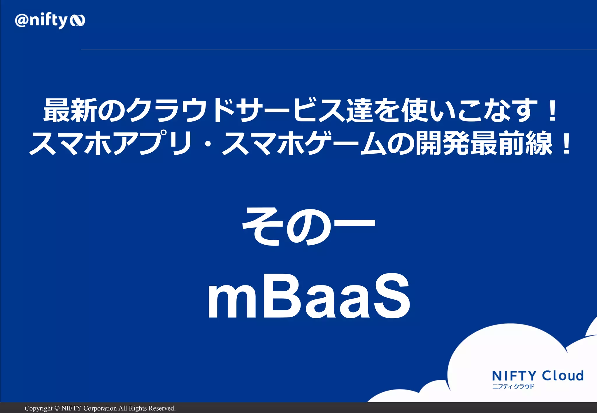 Copyright © NIFTY Corporation All Rights Reserved.
最新のクラウドサービス達を使いこなす！
スマホアプリ・スマホゲームの開発最前線！
その一
mBaaS
 