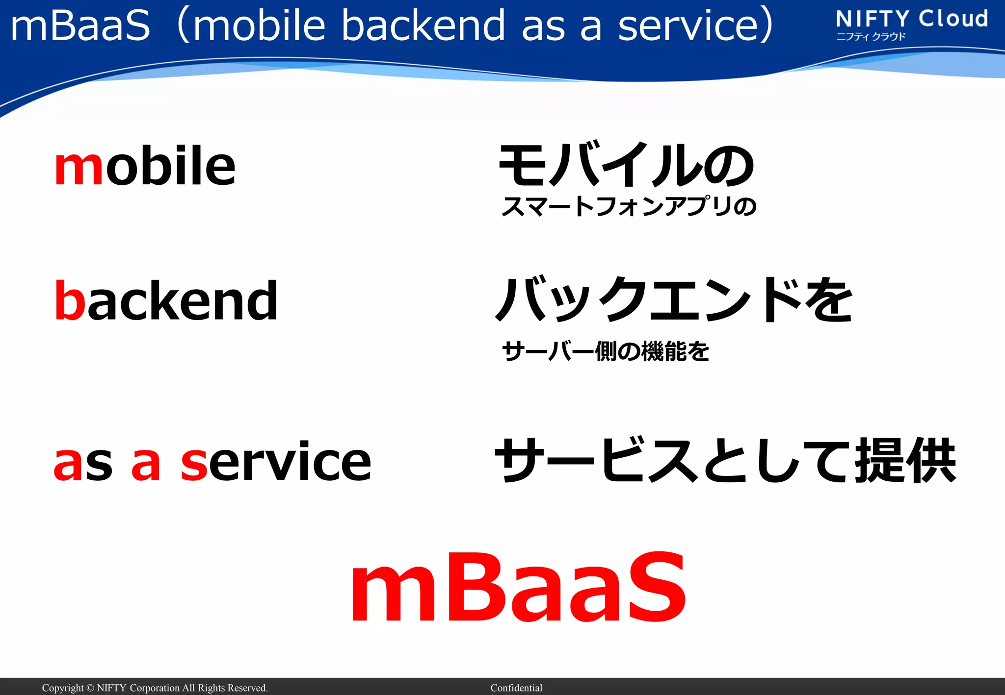 Copyright © NIFTY Corporation All Rights Reserved. Confidential
mBaaS（mobile backend as a service）
mobile
backend
as a service
モバイルの
バックエンドを
サービスとして提供
mBaaS
スマートフォンアプリの
サーバー側の機能を
 