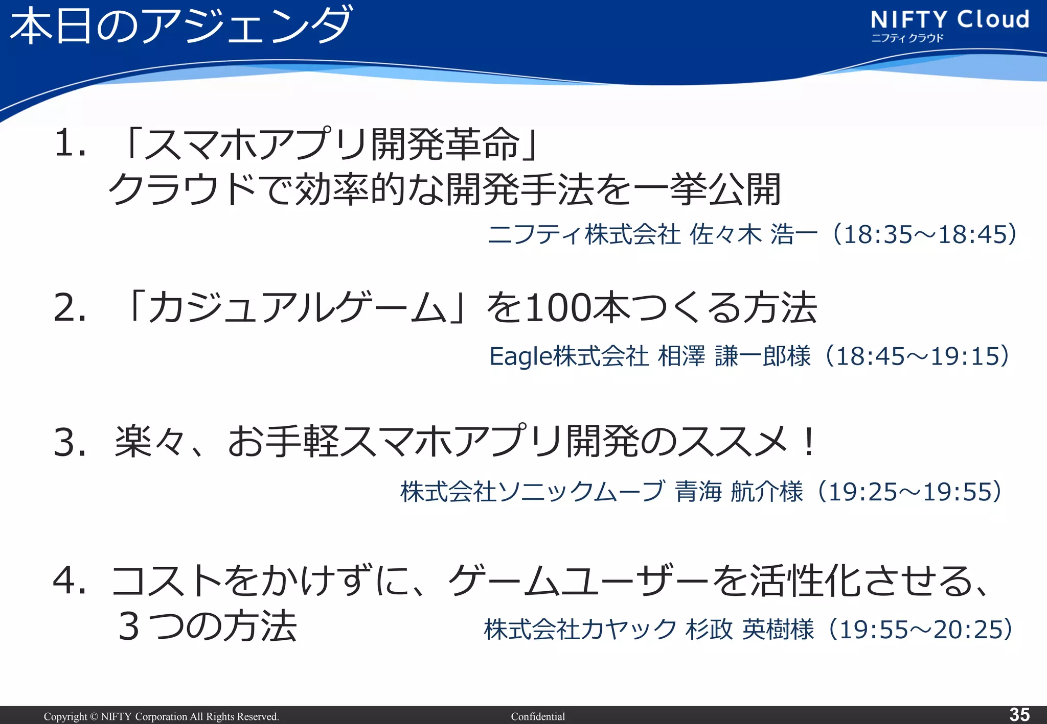 Copyright © NIFTY Corporation All Rights Reserved. Confidential 35
本日のアジェンダ
2.
3.
4.
1. 「スマホアプリ開発革命」
クラウドで効率的な開発手法を一挙公開
ニフティ株式会社 佐々木 浩一（18:35～18:45）
「カジュアルゲーム」を100本つくる方法
Eagle株式会社 相澤 謙一郎様（18:45～19:15）
楽々、お手軽スマホアプリ開発のススメ！
株式会社ソニックムーブ 青海 航介様（19:25～19:55）
コストをかけずに、ゲームユーザーを活性化させる、
３つの方法 株式会社カヤック 杉政 英樹様（19:55～20:25）
 