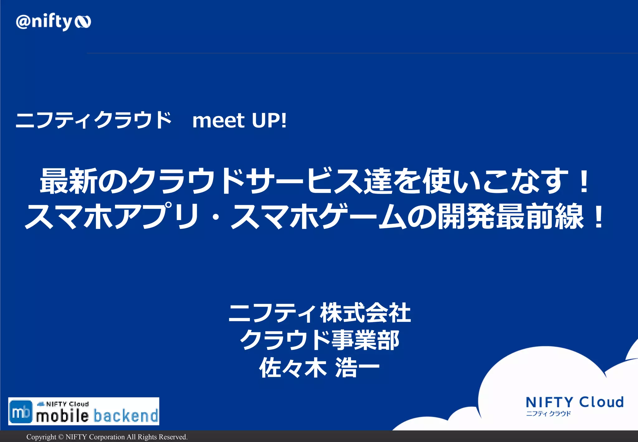Copyright © NIFTY Corporation All Rights Reserved.
ニフティ株式会社
クラウド事業部
佐々木 浩一
最新のクラウドサービス達を使いこなす！
スマホアプリ・スマホゲームの開発最前線！
ニフティクラウド meet UP!
 