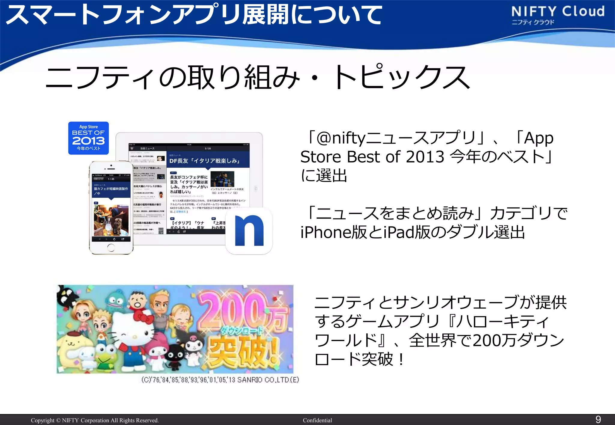 Copyright © NIFTY Corporation All Rights Reserved. Confidential 9
「＠niftyニュースアプリ」、「App
Store Best of 2013 今年のベスト」
に選出
「ニュースをまとめ読み」カテゴリで
iPhone版とiPad版のダブル選出
ニフティとサンリオウェーブが提供
するゲームアプリ『ハローキティ
ワールド』、全世界で200万ダウン
ロード突破！
ニフティの取り組み・トピックス
スマートフォンアプリ展開について
 