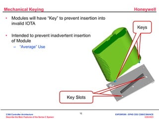Honeywell
10
3/28/2023
Mechanical Keying
Keys
Key Slots
• Modules will have “Key” to prevent insertion into
invalid IOTA
• Intended to prevent inadvertent insertion
of Module
– “Average” Use
C300 Controller Architecture
Describe the Main Features of the Series C System
EXP20R300 - EPKS CEE C200/C300/ACE
 