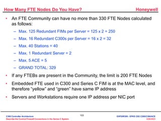 Honeywell
103
3/28/2023
How Many FTE Nodes Do You Have?
• An FTE Community can have no more than 330 FTE Nodes calculated
as follows:
– Max. 125 Redundant FIMs per Server = 125 x 2 = 250
– Max. 16 Redundant C300s per Server = 16 x 2 = 32
– Max. 40 Stations = 40
– Max. 1 Redundant Server = 2
– Max. 5 ACE = 5
– GRAND TOTAL: 329
• If any FTEBs are present in the Community, the limit is 200 FTE Nodes
• Embedded FTE used in C300 and Series C FIM is at the MAC level, and
therefore “yellow” and “green” have same IP address
• Servers and Workstations require one IP address per NIC port
C300 Controller Architecture
Describe the Control Firewall Connections in the Series C System
EXP20R300 - EPKS CEE C200/C300/ACE
 