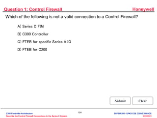 Honeywell
104
3/28/2023
Question 1: Control Firewall
Correct - Click anywhere to
continue
Incorrect - Click anywhere
to continue
You answered this correctly!
Your answer:
The correct answer is:
You did not answer this
question completely
You must answer the question before
continuing
Submit Clear
Incorrect. FTEB for C200 controller is not a valid device to
connect to Control Firewall. No device such as FTEB for
C200, Ethernet PLCs, Stations or Servers, can connect to
the Control Firewall
Click anywhere to continue.
Incorrect. FTEB for C200 controller is not a valid device to
connect to Control Firewall. No device such as FTEB for
C200, Ethernet PLCs, Stations or Servers, can connect to
the Control Firewall
Click anywhere to continue.
Incorrect. FTEB for C200 controller is not a valid device to
connect to Control Firewall. No device such as FTEB for
C200, Ethernet PLCs, Stations or Servers, can connect to
the Control Firewall
Click anywhere to continue.
Correct! FTEB for C200 controller is not a valid device to
connect to Control Firewall. No device such as FTEB for
C200, Ethernet PLCs, Stations or Servers, can connect to
the Control Firewall
Click anywhere to continue.
Which of the following is not a valid connection to a Control Firewall?
A) Series C FIM
B) C300 Controller
C) FTEB for specific Series A IO
D) FTEB for C200
C300 Controller Architecture
Describe the Control Firewall Connections in the Series C System
EXP20R300 - EPKS CEE C200/C300/ACE
 