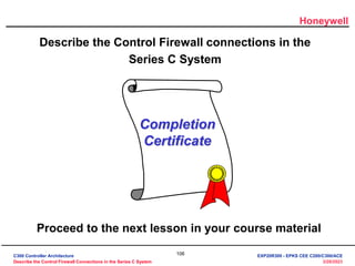Honeywell
106
3/28/2023
Describe the Control Firewall connections in the
Series C System
Completion
Certificate
Proceed to the next lesson in your course material
C300 Controller Architecture
Describe the Control Firewall Connections in the Series C System
EXP20R300 - EPKS CEE C200/C300/ACE
 