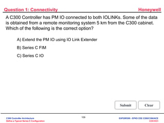 Honeywell
109
3/28/2023
A C300 Controller has PM IO connected to both IOLINKs. Some of the data
is obtained from a remote monitoring system 5 km from the C300 cabinet.
Which of the following is the correct option?
Question 1: Connectivity
Correct! To get data from the remote vibrating
monitoring system extend the PM IO using IO
Link Extender.
Click anywhere to continue.
Incorrect. To get data from the remote
vibrating monitoring system extend the PM IO
using IO Link Extender.
Click anywhere to continue.
Incorrect. To get data from the remote
vibrating monitoring system extend the PM IO
using IO Link Extender.
Click anywhere to continue.
Correct - Click anywhere to continue
Incorrect - Click anywhere to continue
You answered this correctly!
Your answer:
The correct answer is:
You did not answer this question completely
You must answer the question before
continuing
Submit Clear
A) Extend the PM IO using IO Link Extender
B) Series C FIM
C) Series C IO
C300 Controller Architecture
Define a Typical Series C Configuration
EXP20R300 - EPKS CEE C200/C300/ACE
 