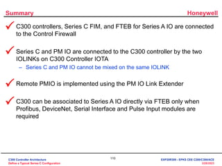 Honeywell
110
3/28/2023
Summary
• C300 controllers, Series C FIM, and FTEB for Series A IO are connected
to the Control Firewall
• Series C and PM IO are connected to the C300 controller by the two
IOLINKs on C300 Controller IOTA
– Series C and PM IO cannot be mixed on the same IOLINK
• Remote PMIO is implemented using the PM IO Link Extender
• C300 can be associated to Series A IO directly via FTEB only when
Profibus, DeviceNet, Serial Interface and Pulse Input modules are
required




C300 Controller Architecture
Define a Typical Series C Configuration
EXP20R300 - EPKS CEE C200/C300/ACE
 