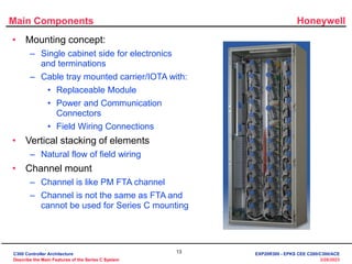 Honeywell
13
3/28/2023
Main Components
• Mounting concept:
– Single cabinet side for electronics
and terminations
– Cable tray mounted carrier/IOTA with:
• Replaceable Module
• Power and Communication
Connectors
• Field Wiring Connections
• Vertical stacking of elements
– Natural flow of field wiring
• Channel mount
– Channel is like PM FTA channel
– Channel is not the same as FTA and
cannot be used for Series C mounting
C300 Controller Architecture
Describe the Main Features of the Series C System
EXP20R300 - EPKS CEE C200/C300/ACE
 