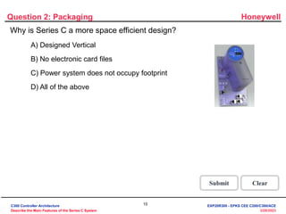 Honeywell
15
3/28/2023
Question 2: Packaging
Incorrect! All of the above statements are true and
make Series C a more space efficient design.
Click anywhere to continue.
Incorrect! All of the above statements are true and
make Series C a more space efficient design.
Click anywhere to continue.
Incorrect! All of the above statements are true and
make Series C a more space efficient design.
Click anywhere to continue.
Correct! All of the above statements are true and
make Series C a more space efficient design.
Click anywhere to continue.
Correct - Click anywhere to continue
Incorrect - Click anywhere to continue
You answered this correctly!
Your answer:
The correct answer is:
You did not answer this question completely
You must answer the question before
continuing
Submit Clear
Why is Series C a more space efficient design?
A) Designed Vertical
B) No electronic card files
C) Power system does not occupy footprint
D) All of the above
C300 Controller Architecture
Describe the Main Features of the Series C System
EXP20R300 - EPKS CEE C200/C300/ACE
 