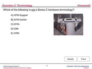Honeywell
16
3/28/2023
Question 3: Terminology
Incorrect. The term "CPM" is not a Series C
hardware terminology and is used when
referring to a C200 controller.
Click anywhere to continue.
Incorrect. The term "CPM" is not a Series C
hardware terminology and is used when
referring to a C200 controller.
Click anywhere to continue.
Incorrect. The term "CPM" is not a Series C
hardware terminology and is used when
referring to a C200 controller.
Click anywhere to continue.
Incorrect. The term "CPM" is not a Series C
hardware terminology and is used when
referring to a C200 controller.
Click anywhere to continue.
Correct! The term "CPM" is not a Series C
hardware terminology and is used when
referring to a C200 controller.
Click anywhere to continue.
Correct - Click anywhere to continue
Incorrect - Click anywhere to continue
You answered this correctly!
Your answer:
The correct answer is:
You did not answer this question completely
You must answer the question before
continuing
Submit Clear
Which of the following is not a Series C hardware terminology?
A) IOTA Support
B) IOTA Carrier
C) IOTA
D) IOM
E) CPM
C300 Controller Architecture
Describe the Main Features of the Series C System
EXP20R300 - EPKS CEE C200/C300/ACE
 