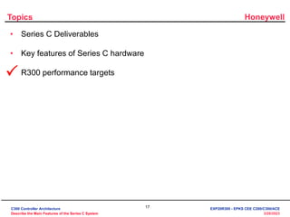 Honeywell
17
3/28/2023
Topics
• Series C Deliverables
• Key features of Series C hardware
• R300 performance targets

C300 Controller Architecture
Describe the Main Features of the Series C System
EXP20R300 - EPKS CEE C200/C300/ACE
 
