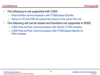 Honeywell
19
3/28/2023
Limitations
• The following is not supported with C300:
– Peer-to-Peer communications with FTEB-based IOLIMs
– Series C I/O and PM I/O cannot be mixed on the same I/O Link
• The following will not be tested and therefore not supported in R300:
– C200 Peer-to-Peer communications with Series C FIM modules
– C300 Peer-to-Peer communications with FTEB-based (Series A)
FIM modules
C300 Controller Architecture
Describe the Main Features of the Series C System
EXP20R300 - EPKS CEE C200/C300/ACE
 
