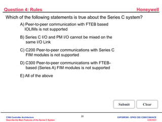 Honeywell
20
3/28/2023
Question 4: Rules
Incorrect. All of the above statements
are true about the Series C system.
Click anywhere to continue.
Incorrect. All of the above statements
are true about the Series C system.
Click anywhere to continue.
Incorrect. All of the above statements
are true about the Series C system.
Click anywhere to continue.
Incorrect. All of the above statements
are true about the Series C system.
Click anywhere to continue.
Correct! All of the above statements
are true about the Series C system.
Click anywhere to continue.
Correct - Click anywhere to continue
Incorrect - Click anywhere to continue
You answered this correctly!
Your answer:
The correct answer is:
You did not answer this question completely
You must answer the question before
continuing
Submit Clear
Which of the following statements is true about the Series C system?
A) Peer-to-peer communication with FTEB based
IOLIMs is not supported
B) Series C I/O and PM I/O cannot be mixed on the
same I/O Link
C) C200 Peer-to-peer communications with Series C
FIM modules is not supported
D) C300 Peer-to-peer communications with FTEB-
based (Series A) FIM modules is not supported
E) All of the above
C300 Controller Architecture
Describe the Main Features of the Series C System
EXP20R300 - EPKS CEE C200/C300/ACE
 