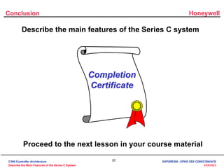 Honeywell
22
3/28/2023
Conclusion
Describe the main features of the Series C system
Completion
Certificate
Proceed to the next lesson in your course material
C300 Controller Architecture
Describe the Main Features of the Series C System
EXP20R300 - EPKS CEE C200/C300/ACE
 