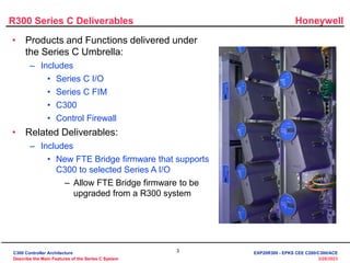 Honeywell
3
3/28/2023
R300 Series C Deliverables
• Products and Functions delivered under
the Series C Umbrella:
– Includes
• Series C I/O
• Series C FIM
• C300
• Control Firewall
• Related Deliverables:
– Includes
• New FTE Bridge firmware that supports
C300 to selected Series A I/O
– Allow FTE Bridge firmware to be
upgraded from a R300 system
C300 Controller Architecture
Describe the Main Features of the Series C System
EXP20R300 - EPKS CEE C200/C300/ACE
 