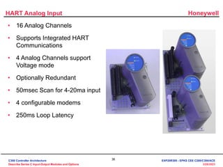 Honeywell
36
3/28/2023
HART Analog Input
• 16 Analog Channels
• Supports Integrated HART
Communications
• 4 Analog Channels support
Voltage mode
• Optionally Redundant
• 50msec Scan for 4-20ma input
• 4 configurable modems
• 250ms Loop Latency
C300 Controller Architecture
Describe Series C Input-Output Modules and Options
EXP20R300 - EPKS CEE C200/C300/ACE
 