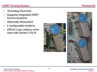 Honeywell
43
3/28/2023
HART Analog Output
• 16 Analog Channels
• Supports Integrated HART
Communications
• Optionally Redundant
• 4 configurable modems
• 250ms Loop Latency when
used with Series C HLAI
C300 Controller Architecture
Describe Series C Input-Output Modules and Options
EXP20R300 - EPKS CEE C200/C300/ACE
 