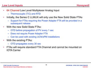 Honeywell
46
3/28/2023
Low Level Inputs
• 64 Channel Low Level Multiplexer Analog Input
– Thermocouple (T/C) and RTD
• Initially, the Series C LLMUX will only use the New Solid State FTAs
– Support for FTAs requiring the Power Adapter FTA will be provided in a
subsequent release
• With the new Solid State FTAs:
– OTD before propagation of PV every 1 sec
– Does not require Power Adapter FTA
– Can be used with existing UCN/xPM installations
• With the existing FTAs:
– OTD propagates every 30 sec
• FTAs will require standard FTA Channel and cannot be mounted on
IOTA Carrier
C300 Controller Architecture
Describe Series C Input-Output Modules and Options
EXP20R300 - EPKS CEE C200/C300/ACE
 