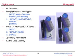 Honeywell
49
3/28/2023
Digital Input
• 32 Channels
• Two (2) Physical IOM Types
1. 24VDC Input – Common
Ground (Non-Isolated)
2. 100VAC/120VAC/125VDC
/240VAC
(Isolated)
• Three (3) Physical IOTA Types
1. 24VDC
2. 120VAC/125VDC
3. 240VAC
• Optionally Redundant
• 100ms Loop Latency
C300 Controller Architecture
Describe Series C Input-Output Modules and Options
EXP20R300 - EPKS CEE C200/C300/ACE
 