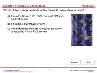 Honeywell
5
3/28/2023
Question 1: Series C Deliverables
Incorrect. The false statement is " New FTE
Bridge firmware is required but it cannot be
upgraded from a R300 system."
Click anywhere to continue.
Incorrect. The false statement is " New FTE
Bridge firmware is required but it cannot be
upgraded from a R300 system."
Click anywhere to continue.
Correct! The false statement is " New FTE Bridge
firmware is required but it cannot be upgraded
from a R300 system."
Click anywhere to continue.
Correct - Click anywhere to continue
Incorrect - Click anywhere to continue
You answered this correctly!
Your answer:
The correct answer is:
You did not answer this question completely
You must answer the question before
continuing
Submit Clear
Which of these statements about the Series C deliverables is false?
A) It includes Series C I/O, C300, Series C FIM and
Control Firewall
B) It includes a new Power System
C) New FTE Bridge firmware is required but cannot
be upgraded from a R300 system
C300 Controller Architecture
Describe the Main Features of the Series C System
EXP20R300 - EPKS CEE C200/C300/ACE
 